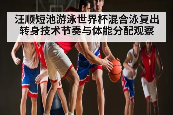 汪顺短池游泳世界杯混合泳复出转身技术节奏与体能分配观察
